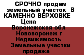 СРОЧНО продам земельный участок..В КАМЕННО-ВЕРХОВКЕ.  › Цена ­ 350 000 - Воронежская обл., Нововоронеж г. Недвижимость » Земельные участки продажа   . Воронежская обл.